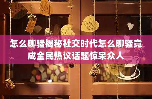 怎么聊骚揭秘社交时代怎么聊骚竟成全民热议话题惊呆众人