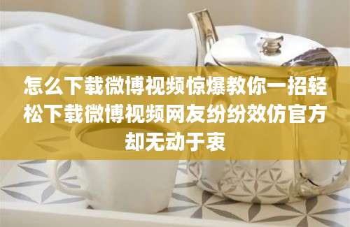 怎么下载微博视频惊爆教你一招轻松下载微博视频网友纷纷效仿官方却无动于衷