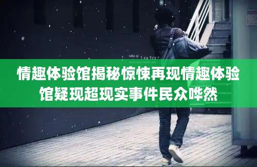 情趣体验馆揭秘惊悚再现情趣体验馆疑现超现实事件民众哗然