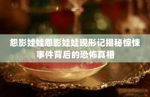 怨影娃娃怨影娃娃现形记揭秘惊悚事件背后的恐怖真相