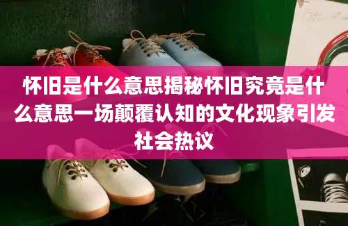 怀旧是什么意思揭秘怀旧究竟是什么意思一场颠覆认知的文化现象引发社会热议