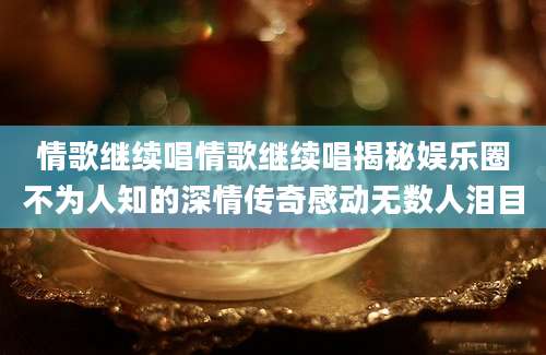情歌继续唱情歌继续唱揭秘娱乐圈不为人知的深情传奇感动无数人泪目
