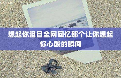 想起你泪目全网回忆那个让你想起你心酸的瞬间