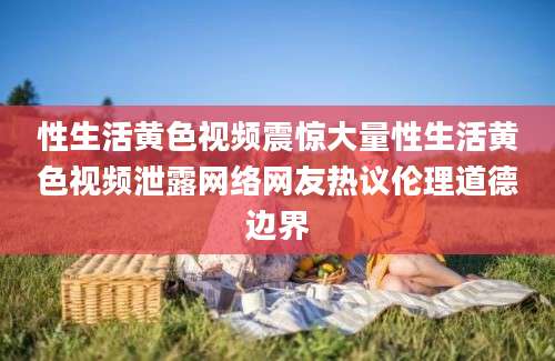 性生活黄色视频震惊大量性生活黄色视频泄露网络网友热议伦理道德边界