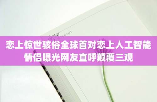 恋上惊世骇俗全球首对恋上人工智能情侣曝光网友直呼颠覆三观
