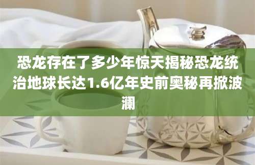 恐龙存在了多少年惊天揭秘恐龙统治地球长达1.6亿年史前奥秘再掀波澜
