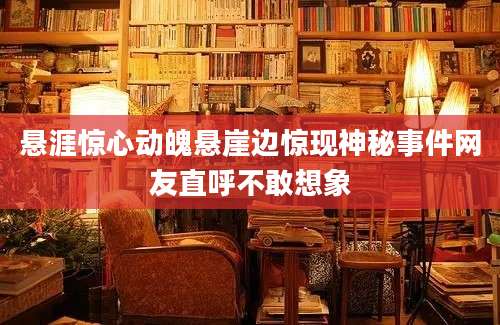 悬涯惊心动魄悬崖边惊现神秘事件网友直呼不敢想象