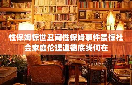性保姆惊世丑闻性保姆事件震惊社会家庭伦理道德底线何在