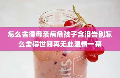 怎么舍得母亲病危孩子含泪告别怎么舍得世间再无此温情一幕