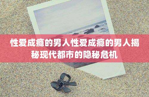 性爱成瘾的男人性爱成瘾的男人揭秘现代都市的隐秘危机