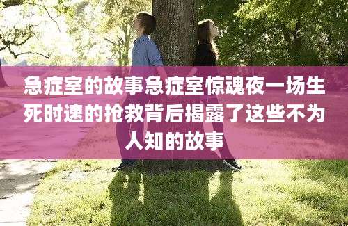 急症室的故事急症室惊魂夜一场生死时速的抢救背后揭露了这些不为人知的故事