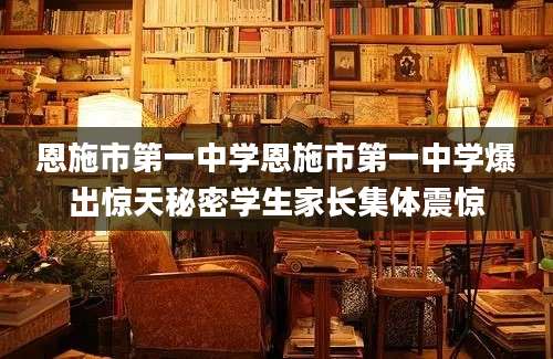 恩施市第一中学恩施市第一中学爆出惊天秘密学生家长集体震惊