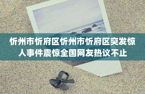 忻州市忻府区忻州市忻府区突发惊人事件震惊全国网友热议不止