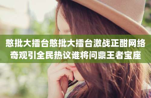 憨批大擂台憨批大擂台激战正酣网络奇观引全民热议谁将问鼎王者宝座