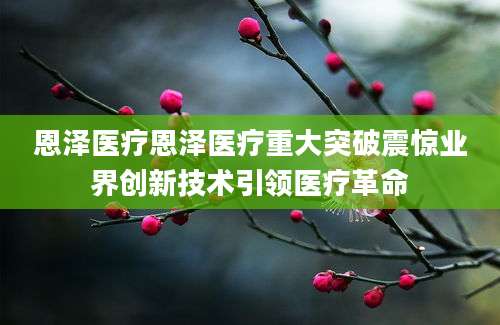 恩泽医疗恩泽医疗重大突破震惊业界创新技术引领医疗革命