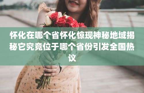 怀化在哪个省怀化惊现神秘地域揭秘它究竟位于哪个省份引发全国热议