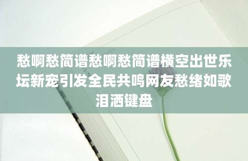 愁啊愁简谱愁啊愁简谱横空出世乐坛新宠引发全民共鸣网友愁绪如歌泪洒键盘