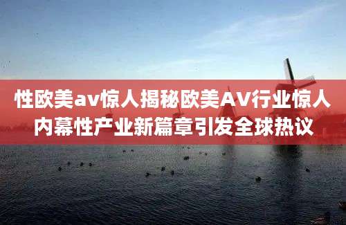 性欧美av惊人揭秘欧美AV行业惊人内幕性产业新篇章引发全球热议