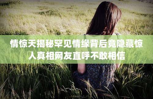 情惊天揭秘罕见情缘背后竟隐藏惊人真相网友直呼不敢相信