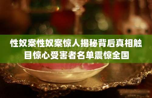 性奴案性奴案惊人揭秘背后真相触目惊心受害者名单震惊全国