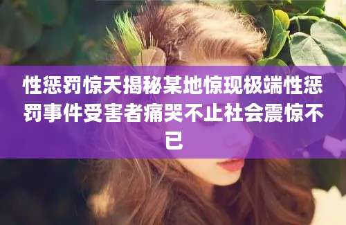 性惩罚惊天揭秘某地惊现极端性惩罚事件受害者痛哭不止社会震惊不已