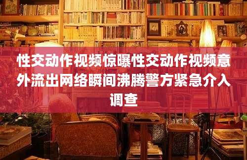 性交动作视频惊曝性交动作视频意外流出网络瞬间沸腾警方紧急介入调查