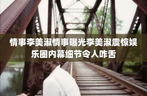 情事李美淑情事曝光李美淑震惊娱乐圈内幕细节令人咋舌
