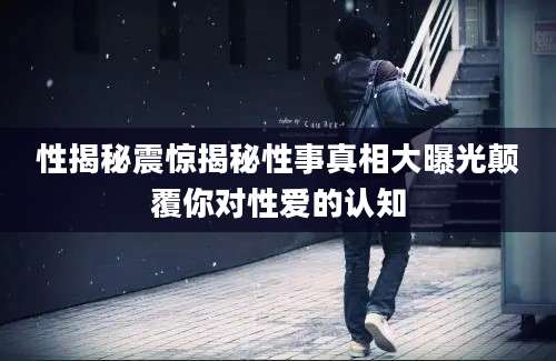 性揭秘震惊揭秘性事真相大曝光颠覆你对性爱的认知
