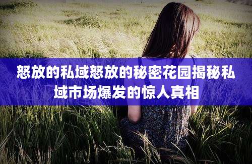 怒放的私域怒放的秘密花园揭秘私域市场爆发的惊人真相