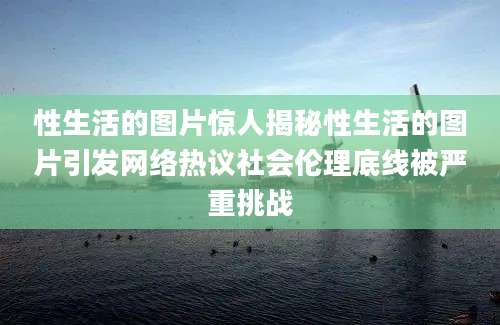 性生活的图片惊人揭秘性生活的图片引发网络热议社会伦理底线被严重挑战