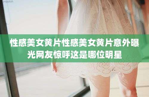性感美女黄片性感美女黄片意外曝光网友惊呼这是哪位明星
