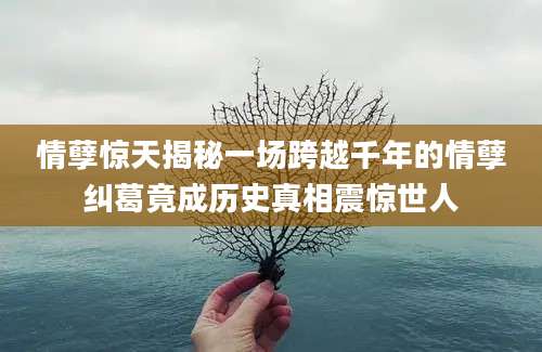 情孽惊天揭秘一场跨越千年的情孽纠葛竟成历史真相震惊世人