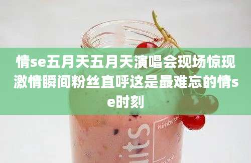 情se五月天五月天演唱会现场惊现激情瞬间粉丝直呼这是最难忘的情se时刻