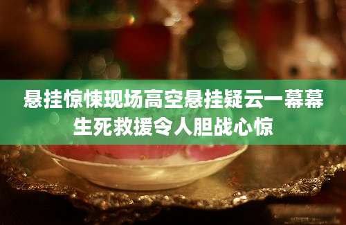 悬挂惊悚现场高空悬挂疑云一幕幕生死救援令人胆战心惊