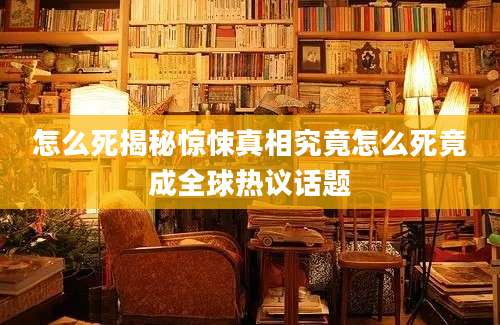 怎么死揭秘惊悚真相究竟怎么死竟成全球热议话题