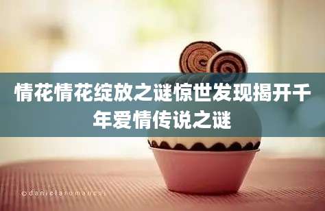 情花情花绽放之谜惊世发现揭开千年爱情传说之谜