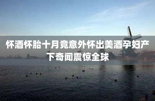 怀酒怀胎十月竟意外怀出美酒孕妇产下奇闻震惊全球