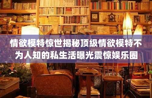 情欲模特惊世揭秘顶级情欲模特不为人知的私生活曝光震惊娱乐圈