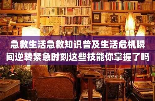 急救生活急救知识普及生活危机瞬间逆转紧急时刻这些技能你掌握了吗