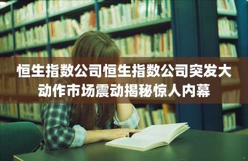 恒生指数公司恒生指数公司突发大动作市场震动揭秘惊人内幕