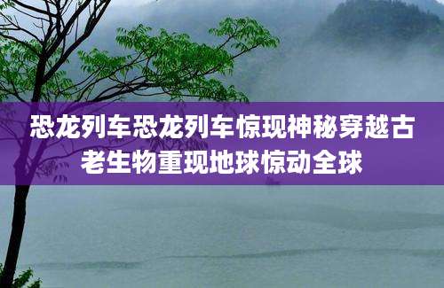恐龙列车恐龙列车惊现神秘穿越古老生物重现地球惊动全球