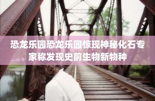 恐龙乐园恐龙乐园惊现神秘化石专家称发现史前生物新物种