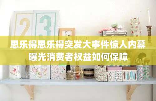 思乐得思乐得突发大事件惊人内幕曝光消费者权益如何保障