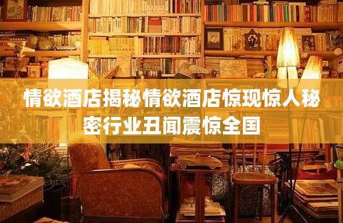 情欲酒店揭秘情欲酒店惊现惊人秘密行业丑闻震惊全国
