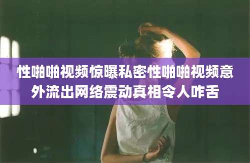 性啪啪视频惊曝私密性啪啪视频意外流出网络震动真相令人咋舌