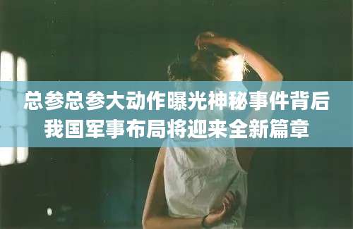总参总参大动作曝光神秘事件背后我国军事布局将迎来全新篇章