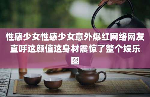 性感少女性感少女意外爆红网络网友直呼这颜值这身材震惊了整个娱乐圈