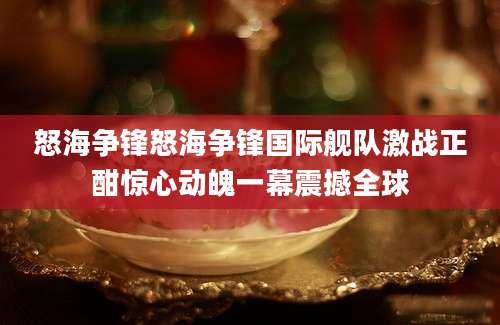 怒海争锋怒海争锋国际舰队激战正酣惊心动魄一幕震撼全球