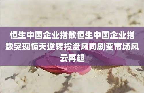 恒生中国企业指数恒生中国企业指数突现惊天逆转投资风向剧变市场风云再起