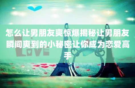 怎么让男朋友爽惊爆揭秘让男朋友瞬间爽到的小秘密让你成为恋爱高手